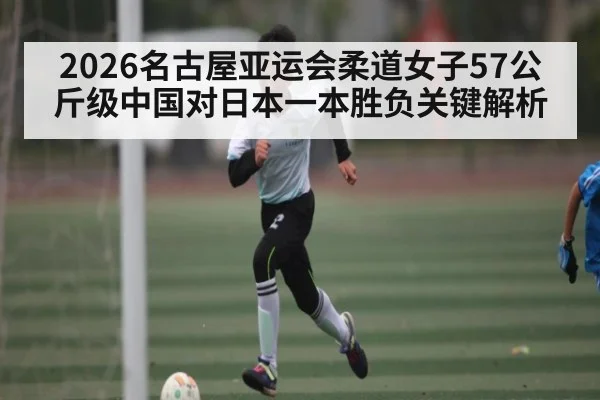 2026名古屋亚运会柔道女子57公斤级中国对日本一本胜负关键解析 - kaiyun