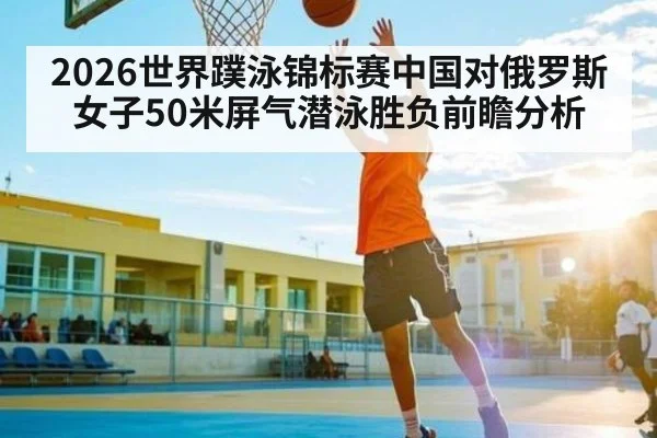 2026世界蹼泳锦标赛中国对俄罗斯女子50米屏气潜泳胜负前瞻分析